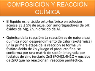 COMPOSICIÓN Y REACCIÓN
QUÍMICA
• El líquido es: el ácido orto-fosfórico en solución
acuosa 33 ± 5% de agua, con amortiguadores de pH:
óxidos de Mg, Zn, hidróxido de Al.
• Química de la reacción: La reacción es de naturaleza
química y con desprendimiento de calor (exotérmica)
En la primera etapa de la reacción se forma un
fosfato ácido de Zn y luego el producto final se
conforma por una matriz de sostén integrada por
fosfatos de zinc terciario Zn3 (PO4)2.4H2O y núcleos
de ZnO que no reaccionan: reacción peritéctíca.

 