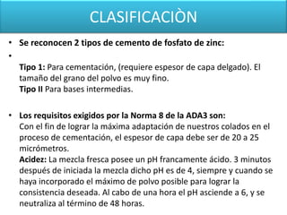CLASIFICACIÒN
• Se reconocen 2 tipos de cemento de fosfato de zinc:
•
Tipo 1: Para cementación, (requiere espesor de capa delgado). El
tamaño del grano del polvo es muy fino.
Tipo II Para bases intermedias.
• Los requisitos exigidos por la Norma 8 de la ADA3 son:
Con el fin de lograr la máxima adaptación de nuestros colados en el
proceso de cementación, el espesor de capa debe ser de 20 a 25
micrómetros.
Acidez: La mezcla fresca posee un pH francamente ácido. 3 minutos
después de iniciada la mezcla dicho pH es de 4, siempre y cuando se
haya incorporado el máximo de polvo posible para lograr la
consistencia deseada. Al cabo de una hora el pH asciende a 6, y se
neutraliza al término de 48 horas.

 