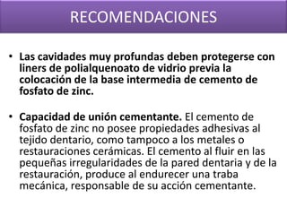 RECOMENDACIONES
• Las cavidades muy profundas deben protegerse con
liners de polialquenoato de vidrio previa la
colocación de la base intermedia de cemento de
fosfato de zinc.
• Capacidad de unión cementante. El cemento de
fosfato de zinc no posee propiedades adhesivas al
tejido dentario, como tampoco a los metales o
restauraciones cerámicas. El cemento al fluir en las
pequeñas irregularidades de la pared dentaria y de la
restauración, produce al endurecer una traba
mecánica, responsable de su acción cementante.

 