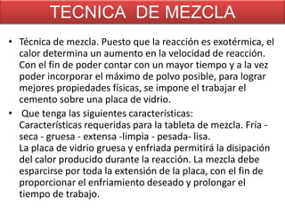 TECNICA DE MEZCLA
• Técnica de mezcla. Puesto que la reacción es exotérmica, el
calor determina un aumento en la velocidad de reacción.
Con el fin de poder contar con un mayor tiempo y a la vez
poder incorporar el máximo de polvo posible, para lograr
mejores propiedades físicas, se impone el trabajar el
cemento sobre una placa de vidrio.
• Que tenga las siguientes características:
Características requeridas para la tableta de mezcla. Fría seca - gruesa - extensa -limpia - pesada- lisa.
La placa de vidrio gruesa y enfriada permitirá la disipación
del calor producido durante la reacción. La mezcla debe
esparcirse por toda la extensión de la placa, con el fin de
proporcionar el enfriamiento deseado y prolongar el
tiempo de trabajo.

 