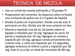 TECNICA DE MEZCLA
• Use un cristal de mezcla enfriando a 70 grados fº.
• Preparación del cemento: Se dispensa sobre la loseta
una cucharita de polvo con 4 o 5 gotas de líquido.
• Divida el polvo en 4 porciones. Divida uno de esas 4
porciones en dos. Divida uno de esos octavos en dos.
• Mezcle y espatule una de las 16 partes sobre el
liquido y mézclelo por 10 seg. Agregue las otras 16
partes y espatule por 10 seg. Agregue un octavo y
espatule por 10 seg, agregue consecutivamente dos
cuartos mas, y cada uno espatule por 15 segundos,
agregue entonces el ultimo cuarto y espatule por 30
seg. Esto le va a dar un total de mezclado de 90 seg.

 