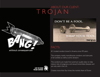 ABOUT OUR CLIENT:
FACTS:
#1 trusted condom brand in America since 90 years.
The company mainly manufactures condoms and lubricants
of all varieties as well as some vibrators
The condoms are made from premium quality latex to help
reduce risks of pregnancy and sexual transmitted diseases and
are only sold in the US.
Creates more than four times the market share of Durex
T R O J A N
 