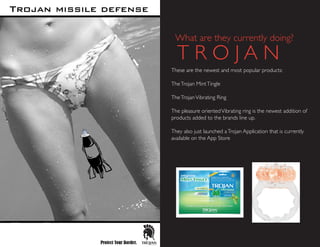 What are they currently doing?
These are the newest and most popular products:
TheTrojan MintTingle
TheTrojanVibrating Ring
The pleasure orientedVibrating ring is the newest addition of
products added to the brands line up.
They also just launched aTrojan Application that is currently
available on the App Store
T R O J A N
 