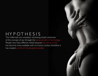 HY P OT H E S I S
The millennials are nowadays witnessing drastic extremes
of the concept of sex through the advancement of technology.
People now have different needs because the nature of sex
has become more available with no human contact; therefore it
has created worlds of individualized bubbles.
 
