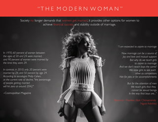 “I am expected to aspire to marriage
...
Now marriage can be a source of
Joy and love and mutual support
But why do we teach girls
to aspire to marriage
And we don't teach boys the same?
We raise girls to see each
other as competitors
Not for jobs or for accomplishments
But for the attention of men
We teach girls that they
cannot be sexual beings
In the way that boys are...”
Beyonce - Flawless (feat. Chimamanda
Ngozi Adichie)
Society no longer demands that women get married, it provides other options for women to
achieve financial success and stability outside of marriage.
In 1970, 60 percent of women between
the ages of 20 and 24 were married,
and 90 percent of women were married by
the time they were 29.
In contrast, in 2010, only 20 percent were
married by 24, and 50 percent by age 29.
According to sociologist Philip Cohen,
at the current rate of decline, "the percentage
of people getting married
will hit zero at around 2042."
–Cosmopolitan Magazine
“T H E M O D E R N W O M A N ”
 