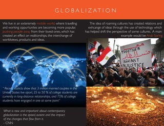 G L O B A L I Z AT I O N
We live in an exteremely mobile world, where travelling
and working oppurtunites are becoming more popular,
pushing people away from their loved-ones, which has
created an effect on realtionships, the interchange of
worldviews, products and ideas.
The idea of roaming cultures has created relations and
exhcange of ideas through the use of technology which
has helped shift the perspective of some cultures. A main
example would be Arab Spring.
What is new and important about contemporary
globalization is the speed, extent and the impact
of the changes that flow from it.
- CNN
“ Recent staticts show that 3 million married couples in the
United States live apart, 25 to 50 % of college students are
currently in long-distance relationships, and 75% of college
students have engaged in one at some point”
 