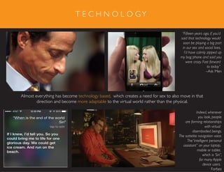 T E C H N O L O GY
“Fifteen years ago, if you’d
said that technology would
soon be playing a big part
in our sex and social lives,
I’d have calmly zipped up
my bag phone and said you
were crazy. Fast forward
to today”
–Ask Men
Almost everything has become technology based, which creates a need for sex to also move in that
direction and become more adaptable to the virtual world rather than the physical.
Indeed, whenever
you look, people
are forming relationships
with virtual
disembodied beings.
The sattelite navigation voice.
The“intelligent personal
assistant” on your laptop,
mobile or tablet,
which is ‘Siri”,
for many Apple
device users.
Forbes
 