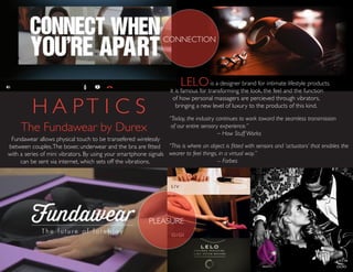 The Fundawear by Durex
“This is where an object is fitted with sensors and ‘actuators’ that enables the
wearer to feel things, in a virtual way.”
-- Forbes
Fundawear allows physical touch to be transefered wirelessly
between couples.The boxer, underwear and the bra are fitted
with a series of mini vibrators. By using your smartphone signals
can be sent via internet, which sets off the vibrations.
“Today, the industry continues to work toward the seamless transmission
of our entire sensory experience.”
– How Stuff Works
PLEASURE
H A PT I C S
CONNECTION
LELOis a designer brand for intimate lifestyle products.
it is famous for transforming the look, the feel and the function
of how personal massagers are percieved through vibrators,
bringing a new level of luxury to the products of this kind.
 