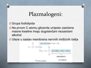 Plazmalogeni:
O Grupa fosfolipida
O Na prvom C atomu glicerola umjesto zasićene
masne kiseline imaju dugolančani nezasićeni
alkohol
O Ulaze u sastav membrana nervnih imišićnih ćelija
 