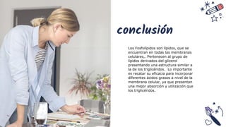 conclusión
Los Fosfolípidos son lípidos, que se
encuentran en todas las membranas
celulares,. Pertenecen al grupo de
lípidos derivados del glicerol
presentando una estructura similar a
la de los triglicéridos. Lo importante
es recatar su eficacia para incorporar
diferentes ácidos grasos a nivel de la
membrana celular, ya que presentan
una mejor absorción y utilización que
los triglicéridos.
 