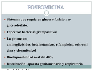FOSFOMICINASistemas que requieren glucosa-fosfato y α-glicerofosfato.Espectro: bacterias grampositivasLa potencian: aminoglicósidos, betalactámicos, rifampicina, eritromicina y cloranfenicolBiodisponibilidad oral del 40%Distribución: aparato genitourinario y respiratorioSemivida de 2 horas