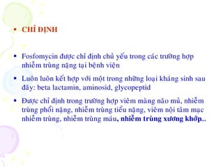  CHÆ ÑÒNH
 Fosfomycin ñöôïc chæ ñònh chuû yeáu trong caùc tröôøng hôïp
nhieãm truøng naëng taïi beänh vieän
 Luoân luoân keát hôïp vôùi moät trong nhöõng loaïi khaùng sinh sau
ñaây: beta lactamin, aminosid, glycopeptid
 Ñöôïc chæ ñònh trong tröôøng hôïp vieâm maøng naõo muû, nhieãm
truøng phoåi naëng, nhieãm truøng tieåu naëng, vieâm noäi taâm maïc
nhieãm truøng, nhieãm truøng maùu, nhieãm truøng xöông khôùp…
 