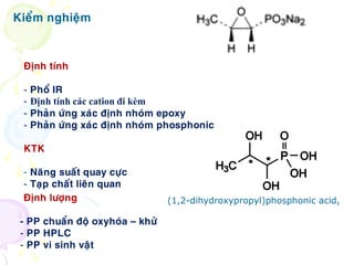 Kieåm nghieäm
Ñònh tính
- Phoå IR
- Định tính các cation đi kèm
- Phaûn öùng xaùc ñònh nhoùm epoxy
- Phaûn öùng xaùc ñònh nhoùm phosphonic
KTK
- Naêng suaát quay cöïc
- Taïp chaát lieân quan
(1,2-dihydroxypropyl)phosphonic acid,Ñònh löôïng
- PP chuaån ñoä oxyhoùa – khöû
- PP HPLC
- PP vi sinh vaät
 