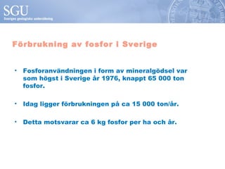 Förbrukning av fosfor i Sverige


• Fosforanvändningen i form av mineralgödsel var
  som högst i Sverige år 1976, knappt 65 000 ton
  fosfor.

• Idag ligger förbrukningen på ca 15 000 ton/år.

• Detta motsvarar ca 6 kg fosfor per ha och år.
 