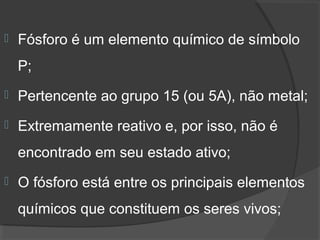    Fósforo é um elemento químico de símbolo 
    P;
   Pertencente ao grupo 15 (ou 5A), não metal;
   Extremamente reativo e, por isso, não é 
    encontrado em seu estado ativo;
   O fósforo está entre os principais elementos 
    químicos que constituem os seres vivos; 
 