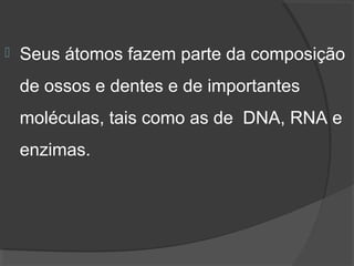    Seus átomos fazem parte da composição 
    de ossos e dentes e de importantes 
    moléculas, tais como as de  DNA, RNA e 
    enzimas.
 