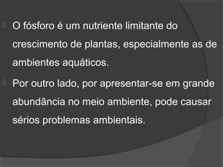    O fósforo é um nutriente limitante do 
    crescimento de plantas, especialmente as de 
    ambientes aquáticos. 
   Por outro lado, por apresentar-se em grande 
    abundância no meio ambiente, pode causar 
    sérios problemas ambientais.
 