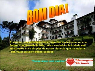 É sempre uma satisfação para quem doa e para quem recebe. Seremos muito mais felizes, pois a verdadeira felicidade está  nos gestos mais simples de nosso dia-a-dia que na maioria  das vezes passam despercebidos.  “ Pense nisso com carinho” www.mensagensvirtuais.com.br BOM DIA! 