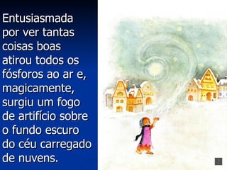 Entusiasmada
por ver tantas
coisas boas
atirou todos os
fósforos ao ar e,
magicamente,
surgiu um fogo
de artifício sobre
o fundo escuro
do céu carregado
de nuvens.
 