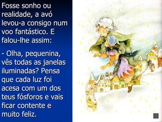 Fosse sonho ou
realidade, a avó
levou-a consigo num
voo fantástico. E
falou-lhe assim:
- Olha, pequenina,
vês todas as janelas
iluminadas? Pensa
que cada luz foi
acesa com um dos
teus fósforos e vais
ficar contente e
muito feliz.
 
