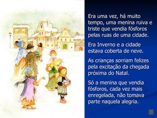 Era uma vez, há muito
tempo, uma menina ruiva e
triste que vendia fósforos
pelas ruas de uma cidade.
Era Inverno e a cidade
estava coberta de neve.
As crianças sorriam felizes
pela excitação da chegada
próxima do Natal.
Só a menina que vendia
fósforos, cada vez mais
enregelada, não tomava
parte naquela alegria.
 