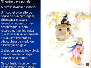 Ninguém dava por ela.
A pressa invadia a cidade.
Um cocheiro do alto do
banco da sua carruagem,
chicoteava o cavalo
levando-o numa corrida
desenfreada. E nem
reparou na menina ruiva
que atravessava lentamente
a rua, sem levantar os
olhos, cheia de medo de
escorregar no gelo.
O choque parecia inevitável,
mas a menina conseguiu
escapar-se a tempo.
Na confusão ficou com um
 
