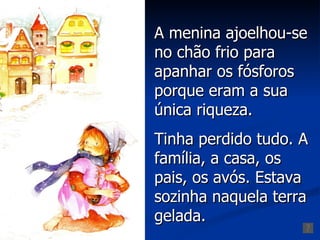 A menina ajoelhou-se
no chão frio para
apanhar os fósforos
porque eram a sua
única riqueza.
Tinha perdido tudo. A
família, a casa, os
pais, os avós. Estava
sozinha naquela terra
gelada.
 