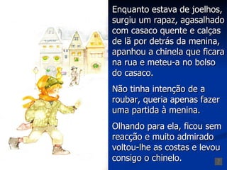 Enquanto estava de joelhos,
surgiu um rapaz, agasalhado
com casaco quente e calças
de lã por detrás da menina,
apanhou a chinela que ficara
na rua e meteu-a no bolso
do casaco.
Não tinha intenção de a
roubar, queria apenas fazer
uma partida à menina.
Olhando para ela, ficou sem
reacção e muito admirado
voltou-lhe as costas e levou
consigo o chinelo.
 