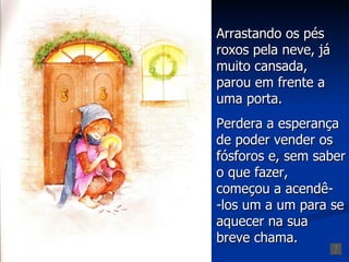 Arrastando os pés
roxos pela neve, já
muito cansada,
parou em frente a
uma porta.
Perdera a esperança
de poder vender os
fósforos e, sem saber
o que fazer,
começou a acendê-
-los um a um para se
aquecer na sua
breve chama.
 