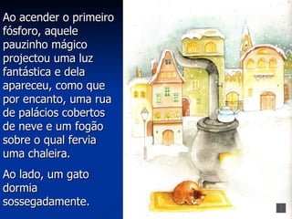 Ao acender o primeiro
fósforo, aquele
pauzinho mágico
projectou uma luz
fantástica e dela
apareceu, como que
por encanto, uma rua
de palácios cobertos
de neve e um fogão
sobre o qual fervia
uma chaleira.
Ao lado, um gato
dormia
sossegadamente.
 