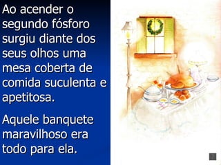 Ao acender o
segundo fósforo
surgiu diante dos
seus olhos uma
mesa coberta de
comida suculenta e
apetitosa.
Aquele banquete
maravilhoso era
todo para ela.
 