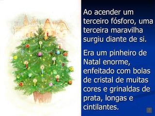 Ao acender um
terceiro fósforo, uma
terceira maravilha
surgiu diante de si.
Era um pinheiro de
Natal enorme,
enfeitado com bolas
de cristal de muitas
cores e grinaldas de
prata, longas e
cintilantes.
 