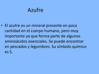 AzufreEl azufre es un mineral presente en poca cantidad en el cuerpo humano, pero muy importante ya que forma parte de algunos aminoácidos esenciales. Se puede encontrar en pescados y legumbres. Su símbolo químico es S.
