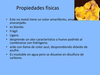 Propiedades fisicasEste no metal tiene un color amarillento, amarronado o anaranjado.es blando. FrágilLigero.desprende un olor característico a huevo podrido al combinarse con hidrógeno.arde con llama de color azul, desprendiendo dióxido de azufre.Es insoluble en agua pero se disuelve en disulfuro de carbono.