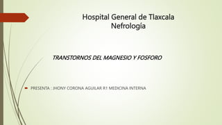 Hospital General de Tlaxcala
Nefrología
 PRESENTA : JHONY CORONA AGUILAR R1 MEDICINA INTERNA
TRANSTORNOS DEL MAGNESIO Y FOSFORO
 