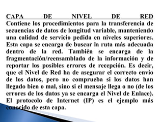 CAPA DE NIVEL DE RED Contiene los procedimientos para la transferencia de secuencias de datos de longitud variable, manteniendo una calidad de servicio pedida en niveles superiores. Esta capa se encarga de buscar la ruta más adecuada dentro de la red. También se encarga de la fragmentación/reensamblado de la información y de reportar los posibles errores de recepción. Es decir, que el Nivel de Red ha de asegurar el correcto envío de los datos, pero no comprueba si los datos han llegado bien o mal, sino si el mensaje llega o no (de los errores de los datos ya se encarga el Nivel de Enlace). El protocolo de Internet (IP) es el ejemplo más conocido de esta capa. 