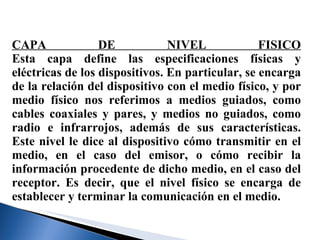 CAPA DE NIVEL FISICO Esta capa define las especificaciones físicas y eléctricas de los dispositivos. En particular, se encarga de la relación del dispositivo con el medio físico, y por medio físico nos referimos a medios guiados, como cables coaxiales y pares, y medios no guiados, como radio e infrarrojos, además de sus características. Este nivel le dice al dispositivo cómo transmitir en el medio, en el caso del emisor, o cómo recibir la información procedente de dicho medio, en el caso del receptor. Es decir, que el nivel físico se encarga de establecer y terminar la comunicación en el medio. 
