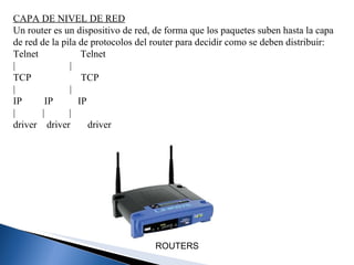 CAPA DE NIVEL DE RED Un router es un dispositivo de red, de forma que los paquetes suben hasta la capa de red de la pila de protocolos del router para decidir como se deben distribuir: Telnet                 Telnet |                      | TCP                    TCP |                      |  IP         IP          IP |           |          | driver    driver       driver ROUTERS   