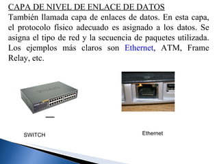 CAPA DE NIVEL DE ENLACE DE DATOS También llamada capa de enlaces de datos. En esta capa, el protocolo físico adecuado es asignado a los datos. Se asigna el tipo de red y la secuencia de paquetes utilizada. Los ejemplos más claros son  Ethernet , ATM, Frame Relay, etc. SWITCH   Ethernet   