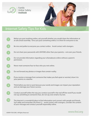Internet Safety Tips for Kids

           Before you post anything online, ask yourself whether you would share the information at
  1        an all-school assembly. Once you post something online, it is there for everyone to see.


  2        Be nice and polite to everyone you contact online. Avoid contact with strangers.


  3        Do not share your passwords with ANYONE other than your parents—not even your friends.


           Do not provide information regarding your whereabouts online without a parent’s
  4        permission.


  5        Never meet someone face-to-face who you met online.


  6        Do not forward any photos or images that contain nudity.


  7        If you receive a message from someone that makes you feel upset or worried, show it to
           your parents or a teacher.


  8        Think before you text or post because your words and images can impact your reputation
           and can damage your future success.


  9        Conduct yourself online the way you conduct yourself in the real off-line word If you would
           not say something to someone’s face, do not say over email or by text.


 10        The Internet is a wonderful place to find information and connect with people and friends.
           Surf safely and remember the three Cs…avoid contact with strangers, consider the content
           of your message and conduct yourself responsibly online.



©2009 FOSI.ORG. All Rights Reserved.                                                www.fosi.org
 
