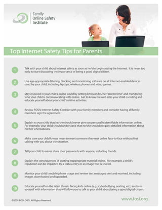 Top Internet Safety Tips for Parents

           Talk with your child about Internet safety as soon as he/she begins using the Internet. It is never too
  1        early to start discussing the importance of being a good digital citizen.


           Use age-appropriate filtering, blocking and monitoring software on all Internet-enabled devices
  2        used by your child, including laptops, wireless phones and video games.


  3        Stay involved in your child’s online world by setting limits on his/her “screen time” and monitoring
           who your child is communicating with online. Get to know the web sites your child is visiting and
           educate yourself about your child’s online activities.


           Review FOSI’s Internet Safety Contract with your family members and consider having all family
  4        members sign the agreement.


           Explain to your child that he/she should never give out personally identifiable information online.
  5        For example, your child should understand that he/she should not post detailed information about
           his/her whereabouts.


           Make sure your child knows never to meet someone they met online face-to-face without first
  6        talking with you about the situation.


  7        Tell your child to never share their passwords with anyone, including friends.


           Explain the consequences of posting inappropriate material online. For example, a child’s
  8        reputation can be impacted by a status entry or an image that is shared.


           Monitor your child’s mobile phone usage and review text messages sent and received, including
  9        images downloaded and uploaded.


           Educate yourself on the latest threats facing kids online (e.g., cyberbullying, sexting, etc.) and arm
 10        yourself with information that will allow you to talk to your child about being a good digital citizen.


©2009 FOSI.ORG. All Rights Reserved.                                                          www.fosi.org
 