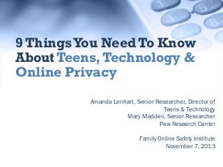 9 Things You Need To Know
About Teens, Technology &
Online Privacy
Amanda Lenhart, Senior Researcher, Director of
Teens & Technology
Mary Madden, Senior Researcher
Pew Research Center
Family Online Safety Institute
November 7, 2013

 