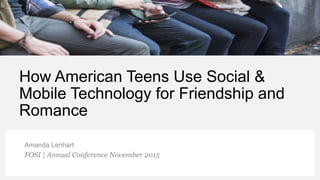How American Teens Use Social &
Mobile Technology for Friendship and
Romance
Amanda Lenhart
FOSI | Annual Conference November 2015
 