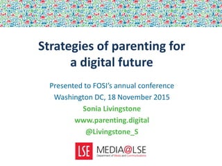 Strategies of parenting for
a digital future
Presented to FOSI’s annual conference
Washington DC, 18 November 2015
Sonia Livingstone
www.parenting.digital
@Livingstone_S
 