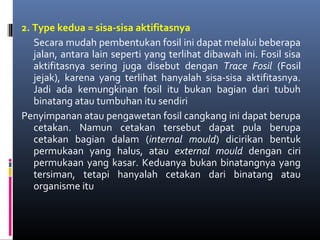 2. Type kedua = sisa-sisa aktifitasnya
Secara mudah pembentukan fosil ini dapat melalui beberapa
jalan, antara lain seperti yang terlihat dibawah ini. Fosil sisa
aktifitasnya sering juga disebut dengan Trace Fosil (Fosil
jejak), karena yang terlihat hanyalah sisa-sisa aktifitasnya.
Jadi ada kemungkinan fosil itu bukan bagian dari tubuh
binatang atau tumbuhan itu sendiri
Penyimpanan atau pengawetan fosil cangkang ini dapat berupa
cetakan. Namun cetakan tersebut dapat pula berupa
cetakan bagian dalam (internal mould) dicirikan bentuk
permukaan yang halus, atau external mould dengan ciri
permukaan yang kasar. Keduanya bukan binatangnya yang
tersiman, tetapi hanyalah cetakan dari binatang atau
organisme itu
 