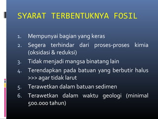 SYARAT TERBENTUKNYA FOSIL
1. Mempunyai bagian yang keras
2. Segera terhindar dari proses-proses kimia
(oksidasi & reduksi)
3. Tidak menjadi mangsa binatang lain
4. Terendapkan pada batuan yang berbutir halus
>>> agar tidak larut
5. Terawetkan dalam batuan sedimen
6. Terawetkan dalam waktu geologi (minimal
500.000 tahun)
 