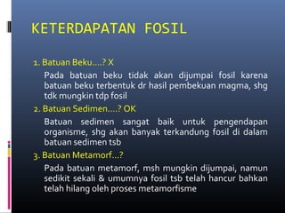 KETERDAPATAN FOSIL
1. Batuan Beku….? X
Pada batuan beku tidak akan dijumpai fosil karena
batuan beku terbentuk dr hasil pembekuan magma, shg
tdk mungkin tdp fosil
2. Batuan Sedimen….? OK
Batuan sedimen sangat baik untuk pengendapan
organisme, shg akan banyak terkandung fosil di dalam
batuan sedimen tsb
3. Batuan Metamorf…?
Pada batuan metamorf, msh mungkin dijumpai, namun
sedikit sekali & umumnya fosil tsb telah hancur bahkan
telah hilang oleh proses metamorfisme
 