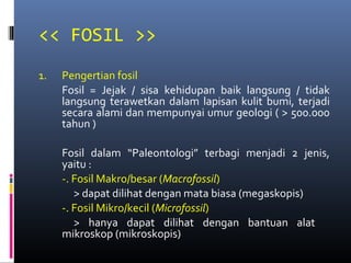 << FOSIL >>
1. Pengertian fosil
Fosil = Jejak / sisa kehidupan baik langsung / tidak
langsung terawetkan dalam lapisan kulit bumi, terjadi
secara alami dan mempunyai umur geologi ( > 500.000
tahun )
Fosil dalam “Paleontologi” terbagi menjadi 2 jenis,
yaitu :
-. Fosil Makro/besar (Macrofossil)
> dapat dilihat dengan mata biasa (megaskopis)
-. Fosil Mikro/kecil (Microfossil)
> hanya dapat dilihat dengan bantuan alat
mikroskop (mikroskopis)
 