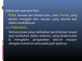 Dilihat dari asal kata fosil :
FOSIL berasal dari bahasa latin, yaitu Fossilis, yang
berarti menggali dan/ sesuatu yang diambil dari
dalam tanah/batuan
>>> FOSILISASI :
Semua proses yang melibatkan penimbunan hewan
atau tumbuhan dalam sedimen, yang terakumulasi
& mengalami pengawetan seluruh maupun
sebagian tubuhnya serta pada jejak-jejaknya
 