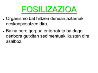 FOSILIZAZIOAOrganismo bat hiltzen denean,aztarnak deskonposatzen dira.Baina bere gorpua enterratuta ba dago denbora gutxitan sedimentuak ikusten dira asalboz.